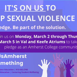 The Peer Advocates for Sexual Respect in collaboration with Amherst LEADS is hosting the Its On Us campaign at Amherst College. This is a national college-centered campaign whose mission engage members of these communities to pledge to end sexual violence on college campuses. To join It’s On Us, we ask students and Amherst community members to "take the pledge" and participate in our photo campaign.