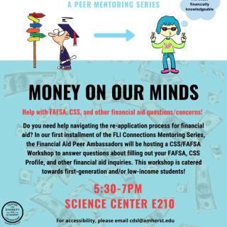 Do you need help navigating the re-application process for financial aid? In our first installment of the FLI Connections Mentoring Series, the Financial Aid Peer Ambassadors will be hosting a CSS/FAFSA Workshop to answer questions about filling out your FAFSA, CSS Profile, and other financial aid inquiries. This workshop is catered towards first-generation and/or low-income students.
