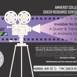 The QRC presents the highly anticipated premiere screening of Invisible No More: A Queer and Trans History at Amherst College, a documentary directed by Education and Advocacy Coordinator, Saren Deardorff '17. This documentary is a culmination of a two-year project dedicated to centering the queer and trans experiences at Amherst College. We highlight the historical and current narratives of our queer and trans students, staff, faculty, and alumni over the years. Discussion to follow.