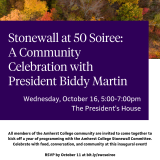 Stonewall at 50 Soiree: A Community Celebration with President Biddy Martin. Wednesday, October 16, 5:00-7:00pm The President's House.  All members of the Amherst College community are invited to come together to kick off a year of programming with the Amherst College Stonewall Committee. Celebrate with food, conversation, and community at this inaugural event!  RSVP by October 11 at bit.ly/swcsoiree  Hosted by the Office of the President and the Stonewall Committee.