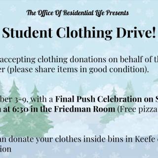 The Office of Residential Life is hosting a student clothing drive from Monday December 3rd to Sunday December 9th! Then, on Sunday December 9th at 6:30 in the Friedman Room (upstairs of the Keefe ) there will be a Final Push Celebration with free pizza and cookies! You can donate clothes in good condition. Where can you donate? - All week long you can drop your clothes off inside of a bin in the atrium of Keefe campus center! You may also donate your clothes at the Final Push Celebration! Where will the