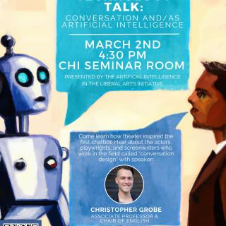 A poster of a man and robot conversing, with text that says, "Making Technology Talk: Conversation and/as Artificial Intelligence. March 2nd, 4:30pm, CHI Seminar Room. Presented by the Artificial Intelligence in the Liberal Arts Initiative. Come learn how theater inspired the first chatbot! Hear about the actors, playwrights, and screenwriters who work in the field called "conversation design" with speaker Professor Grobe."