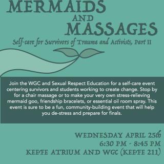 Mermaids and Massages: Join the WGC and Sexual Respect Education for a self-care event centering survivors and students working to create change. Stop by for a chair massage or to make your very own stress-relieving mermaid goo, friendship bracelets, or essential oil room spray. This event is sure to be a fun, community-building event that will help you de-stress and prepare for finals. This program is cosponsored by Student Activities.   Wednesday, April 25th, 6:30 to 8:45 pm in the Keefe Atri