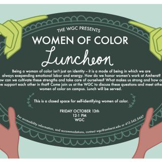 The WGC Presents: Women of Color Luncheon. Being a woman of color isn't just an identity -- it is a mode of being in which we are always exepending emotional labor and energy. How do we honor women's work at Amherst? How can we cultivate these strengths and take care of ourselves? What makes us strong and how can we support each other in that? Come join us at the WGC to discuss these questions and meet other women of color on campus. Lunch will be served. This is a closed space for self-identifying WOC